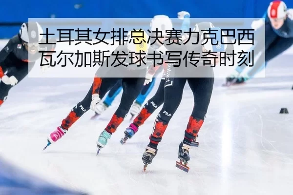 土耳其女排总决赛力克巴西 瓦尔加斯发球书写传奇时刻