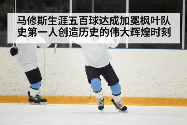 马修斯生涯五百球达成加冕枫叶队史第一人创造历史的伟大辉煌时刻